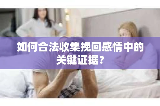 如何合法收集挽回感情中的关键证据？