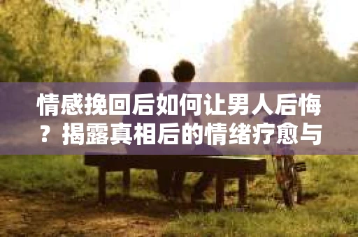 情感挽回后如何让男人后悔？揭露真相后的情绪疗愈与人生决策