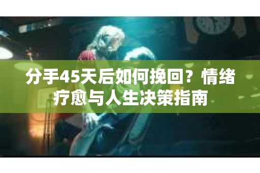 分手45天后如何挽回？情绪疗愈与人生决策指南