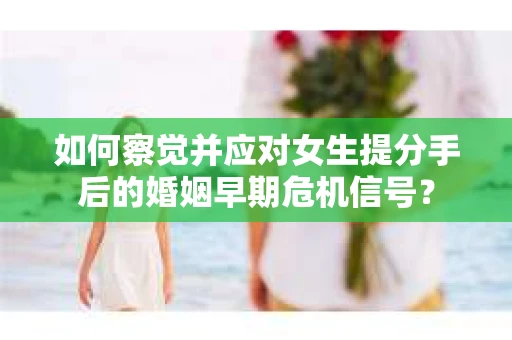如何察觉并应对女生提分手后的婚姻早期危机信号？