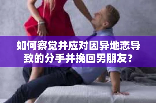 如何察觉并应对因异地恋导致的分手并挽回男朋友？