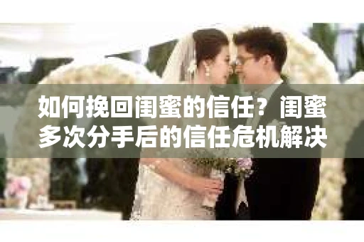 如何挽回闺蜜的信任？闺蜜多次分手后的信任危机解决方案