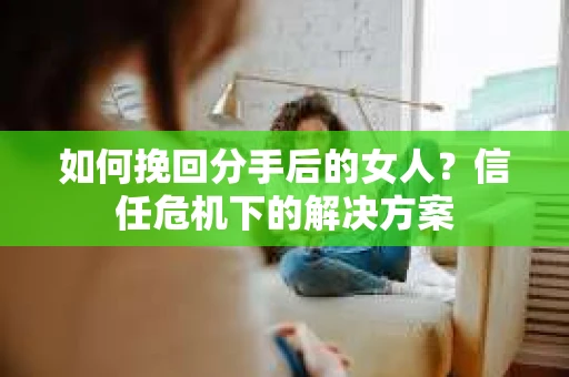 如何挽回分手后的女人？信任危机下的解决方案