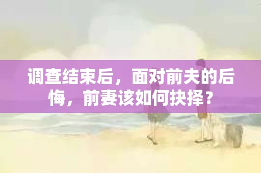 调查结束后，面对前夫的后悔，前妻该如何抉择？