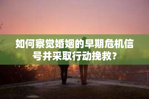 如何察觉婚姻的早期危机信号并采取行动挽救？
