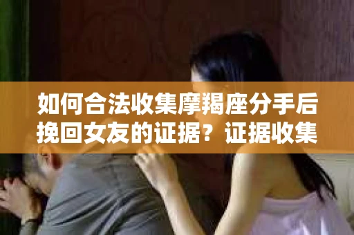 如何合法收集摩羯座分手后挽回女友的证据？证据收集策略与法律风险防范