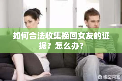 如何合法收集挽回女友的证据？怎么办？