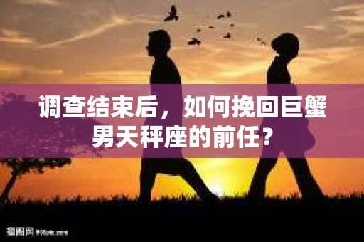 调查结束后，如何挽回巨蟹男天秤座的前任？