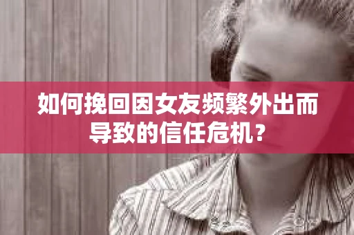 如何挽回因女友频繁外出而导致的信任危机？