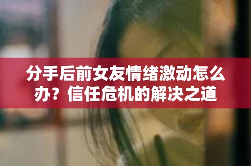 分手后前女友情绪激动怎么办？信任危机的解决之道