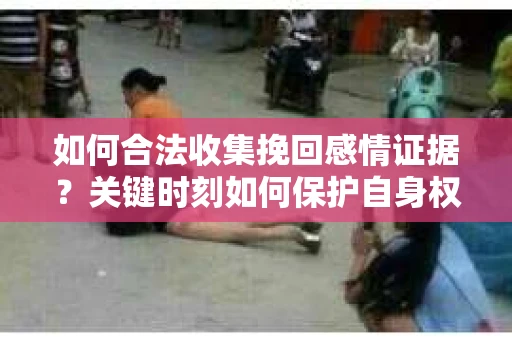 如何合法收集挽回感情证据？关键时刻如何保护自身权益？