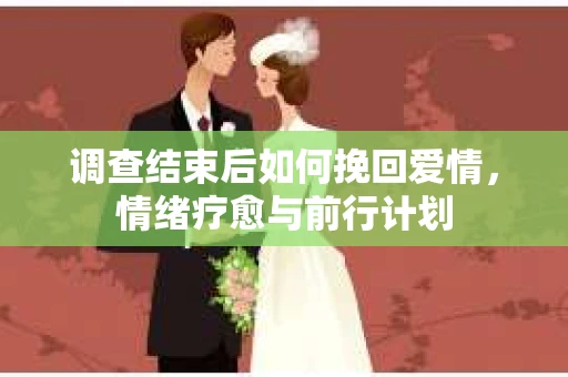 调查结束后如何挽回爱情,情绪疗愈与前行计划 调查结束后如何挽回爱情,情绪疗愈与前行计划