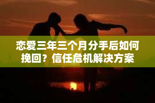 恋爱三年三个月分手后如何挽回？信任危机解决方案