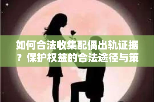 如何合法收集配偶出轨证据？保护权益的合法途径与策略