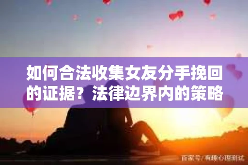 如何合法收集女友分手挽回的证据？法律边界内的策略与技巧