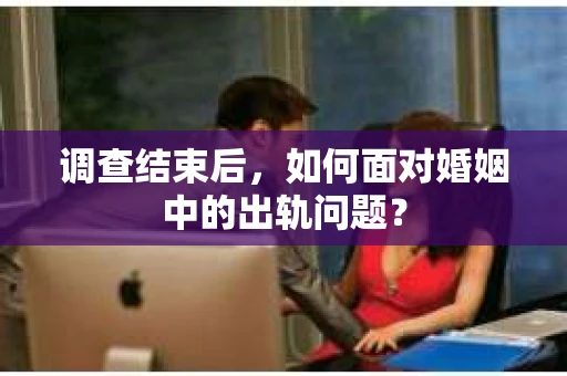 调查结束后，如何面对婚姻中的出轨问题？
