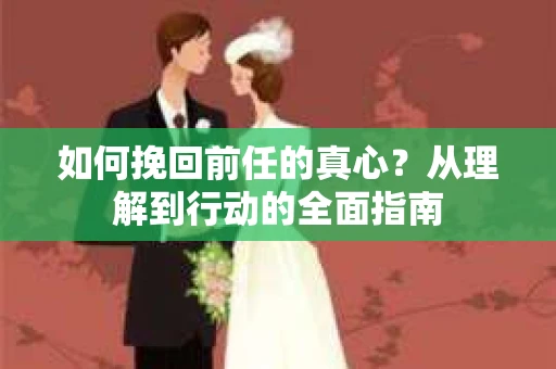 如何挽回前任的真心？从理解到行动的全面指南