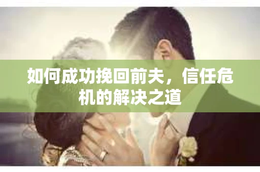 如何成功挽回前夫,信任危机的解决之道 如何成功挽回前夫,信任危机的解决之道