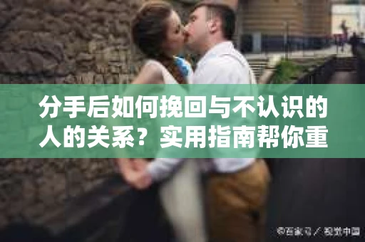 分手后如何挽回与不认识的人的关系？实用指南帮你重拾失去的联结