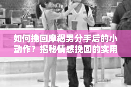 如何挽回摩羯男分手后的小动作？揭秘情感挽回的实用策略
