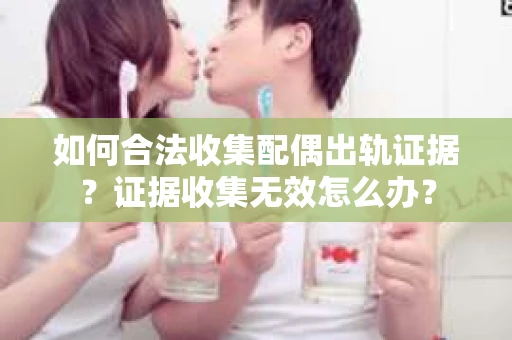 如何合法收集配偶出轨证据？证据收集无效怎么办？