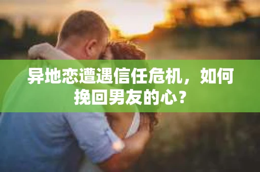 异地恋遭遇信任危机，如何挽回男友的心？