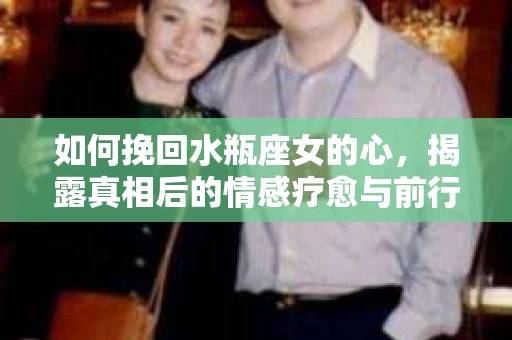 如何挽回水瓶座女的心，揭露真相后的情感疗愈与前行计划