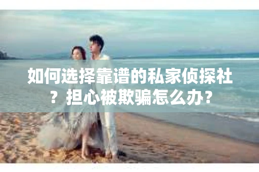 如何选择靠谱的私家侦探社？担心被欺骗怎么办？