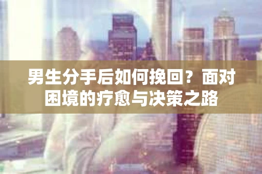 男生分手后如何挽回？面对困境的疗愈与决策之路