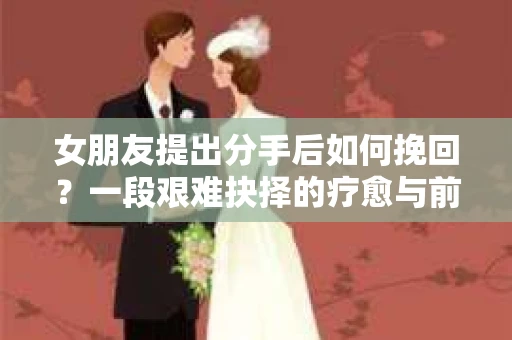 女朋友提出分手后如何挽回?一段艰难抉择的疗愈与前行之路 女朋友提出分手后如何挽回?一段艰难抉择的疗愈与前行之路