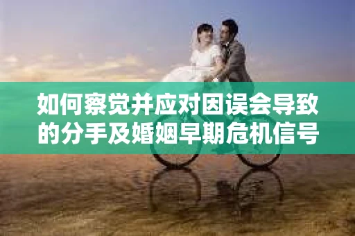 如何察觉并应对因误会导致的分手及婚姻早期危机信号？