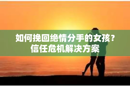 如何挽回绝情分手的女孩？信任危机解决方案