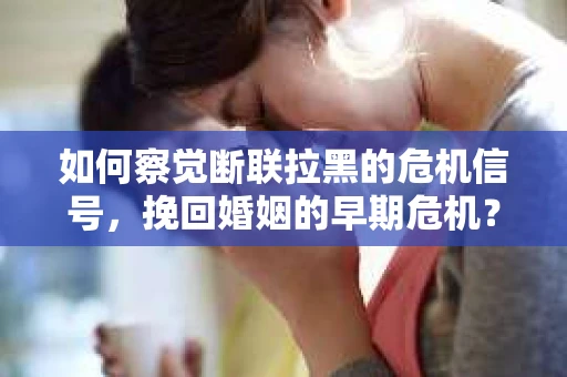 如何察觉断联拉黑的危机信号，挽回婚姻的早期危机？