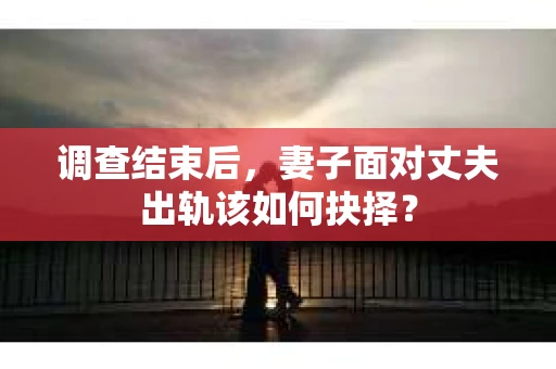 调查结束后,妻子面对丈夫出轨该如何抉择? 调查结束后,妻子面对丈夫出轨该如何抉择?