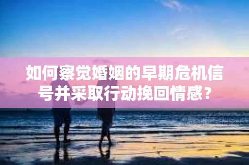 如何察觉婚姻的早期危机信号并采取行动挽回情感? 如何察觉婚姻的早期危机信号并采取行动挽回情感?