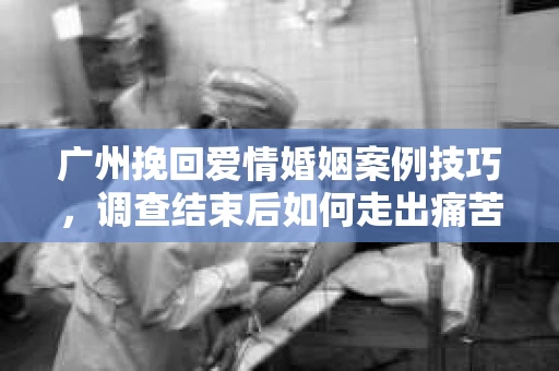 广州挽回爱情婚姻案例技巧，调查结束后如何走出痛苦并做出明智决策？