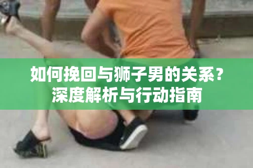 如何挽回与狮子男的关系？深度解析与行动指南