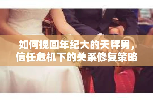 如何挽回年纪大的天秤男，信任危机下的关系修复策略