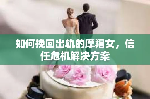 如何挽回出轨的摩羯女，信任危机解决方案