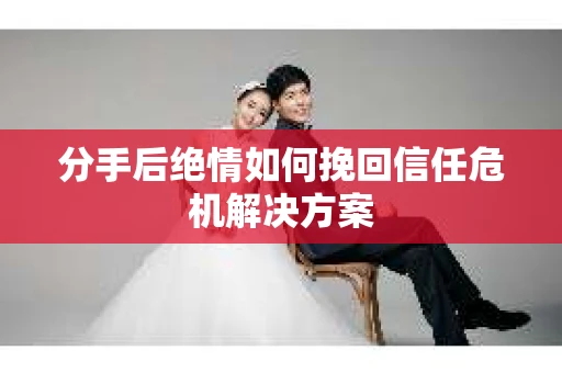 分手后绝情如何挽回信任危机解决方案