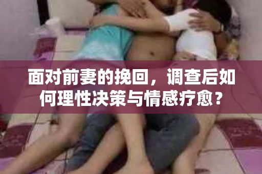 面对前妻的挽回，调查后如何理性决策与情感疗愈？