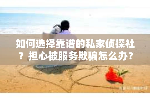 如何选择靠谱的私家侦探社？担心被服务欺骗怎么办？