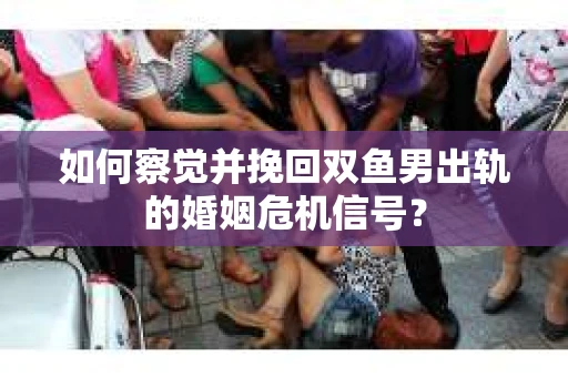 如何察觉并挽回双鱼男出轨的婚姻危机信号？