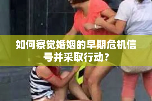如何察觉婚姻的早期危机信号并采取行动？