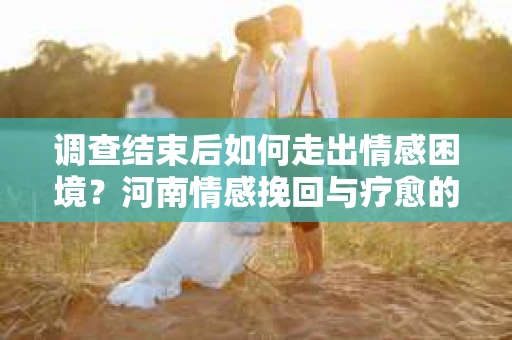 调查结束后如何走出情感困境？河南情感挽回与疗愈的实用方法