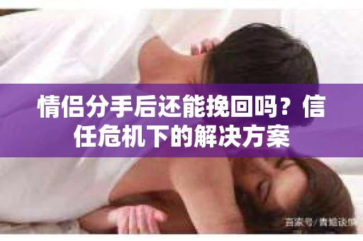 情侣分手后还能挽回吗？信任危机下的解决方案