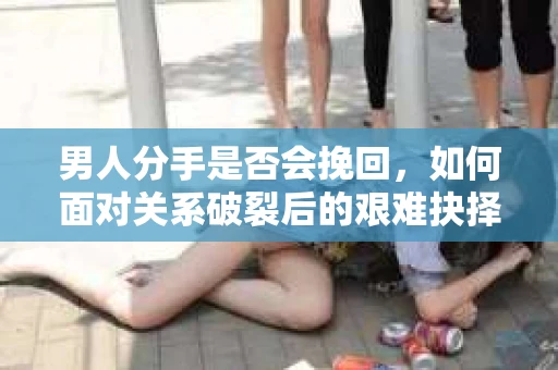 男人分手是否会挽回，如何面对关系破裂后的艰难抉择？