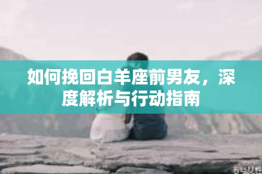 如何挽回白羊座前男友，深度解析与行动指南