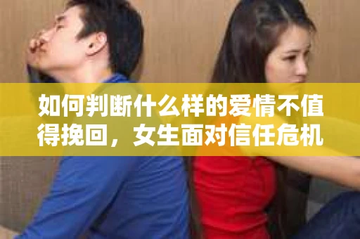 如何判断什么样的爱情不值得挽回，女生面对信任危机怎么办？