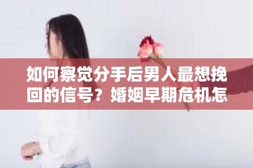 如何察觉分手后男人最想挽回的信号？婚姻早期危机怎么办？